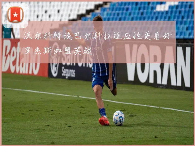 沃尔科特谈巴尔科拉适应性更看好罗杰斯加盟英超