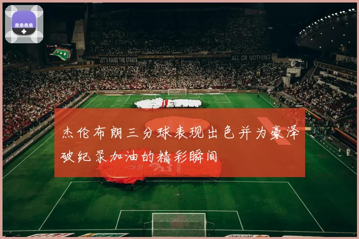 杰伦布朗三分球表现出色并为豪泽破纪录加油的精彩瞬间
