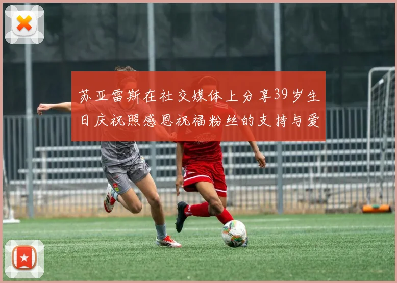 苏亚雷斯在社交媒体上分享39岁生日庆祝照感恩祝福粉丝的支持与爱护