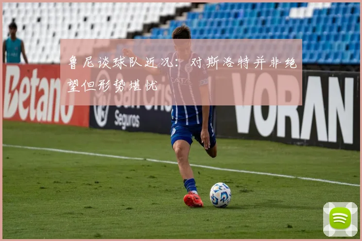 鲁尼谈球队近况：对斯洛特并非绝望但形势堪忧