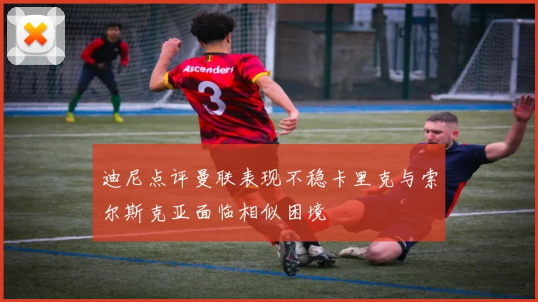 迪尼点评曼联表现不稳卡里克与索尔斯克亚面临相似困境