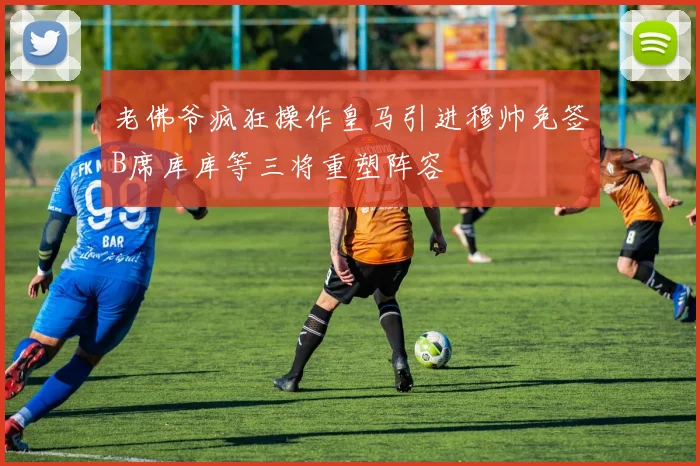 老佛爷疯狂操作皇马引进穆帅免签B席库库等三将重塑阵容
