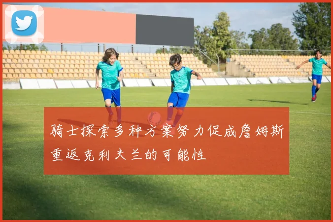骑士探索多种方案努力促成詹姆斯重返克利夫兰的可能性