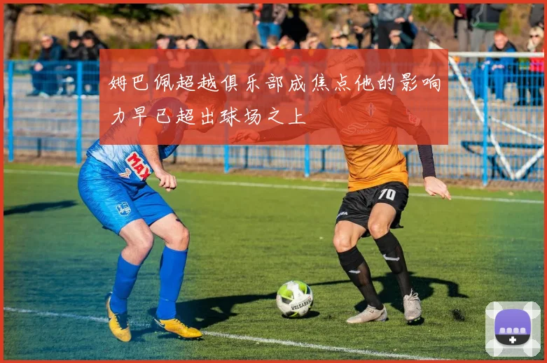 姆巴佩超越俱乐部成焦点他的影响力早已超出球场之上
