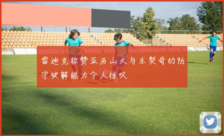 雷迪克称赞亚历山大与东契奇的防守破解能力令人惊叹