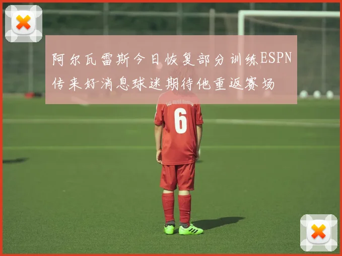 阿尔瓦雷斯今日恢复部分训练ESPN传来好消息球迷期待他重返赛场