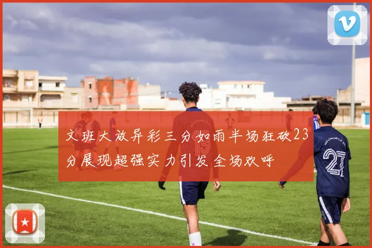 文班大放异彩三分如雨半场狂砍23分展现超强实力引发全场欢呼