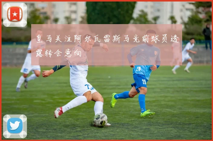 皇马关注阿尔瓦雷斯马竞前球员透露转会意向