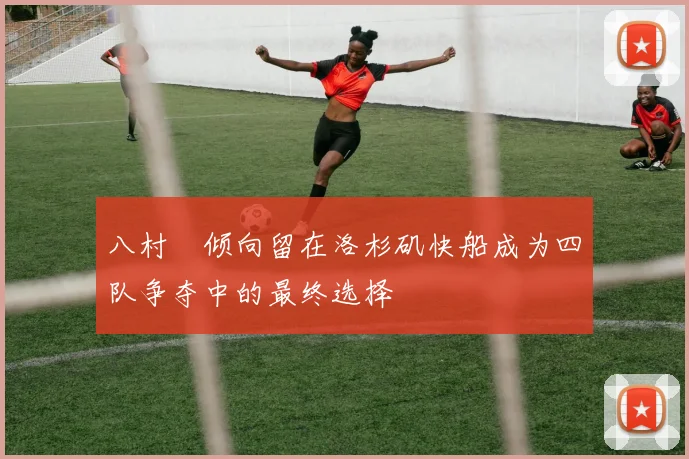 八村塁倾向留在洛杉矶快船成为四队争夺中的最终选择