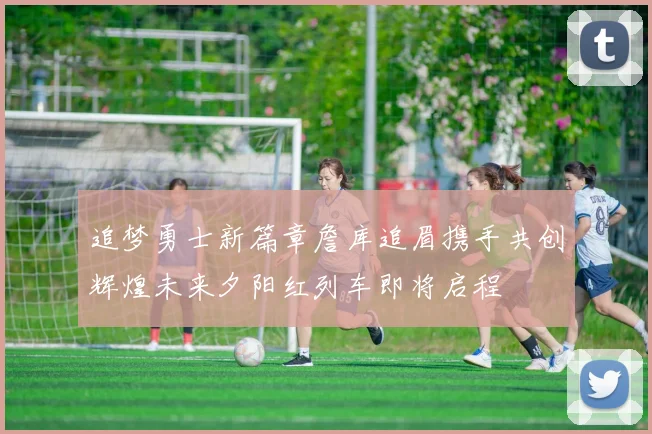 追梦勇士新篇章詹库追眉携手共创辉煌未来夕阳红列车即将启程