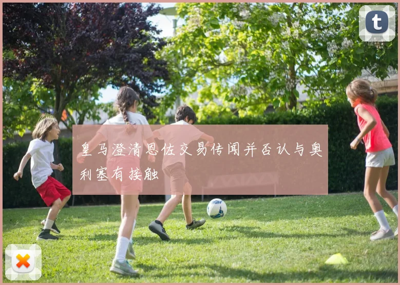 皇马澄清恩佐交易传闻并否认与奥利塞有接触