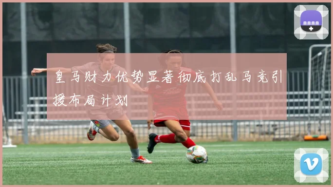 皇马财力优势显著彻底打乱马竞引援布局计划