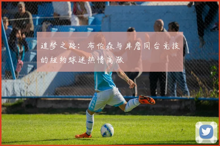 追梦之路：布伦森与库詹同台竞技的纽约球迷热情高涨