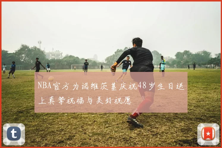 NBA官方为诺维茨基庆祝48岁生日送上真挚祝福与美好祝愿