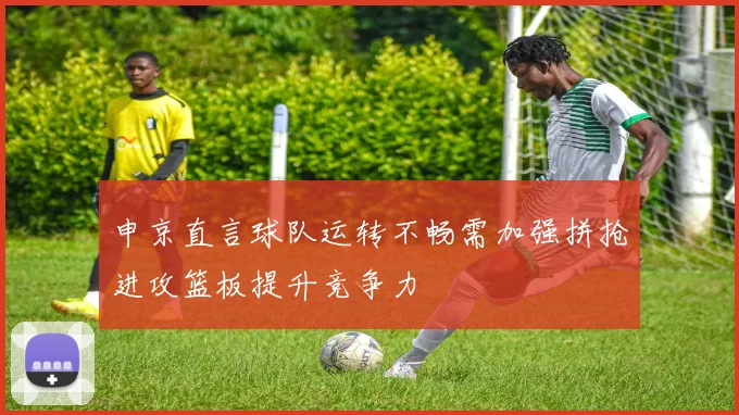 申京直言球队运转不畅需加强拼抢进攻篮板提升竞争力