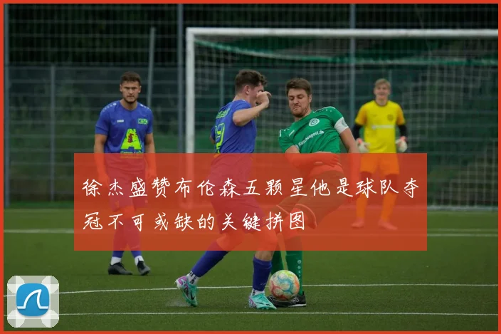 徐杰盛赞布伦森五颗星他是球队夺冠不可或缺的关键拼图