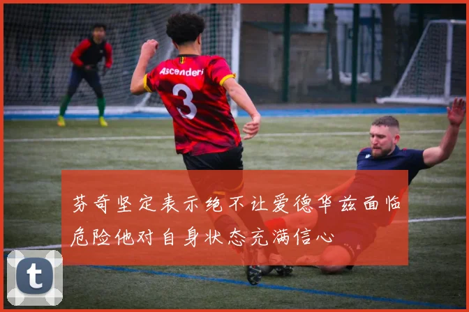 芬奇坚定表示绝不让爱德华兹面临危险他对自身状态充满信心