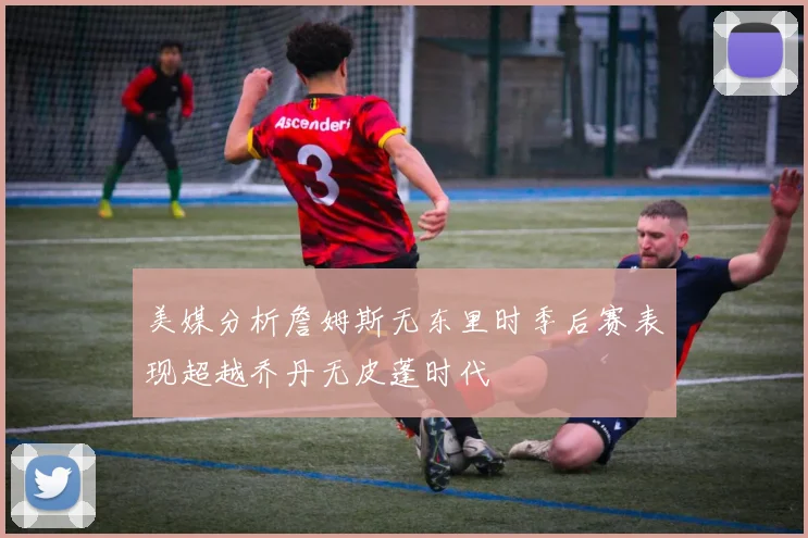 美媒分析詹姆斯无东里时季后赛表现超越乔丹无皮蓬时代