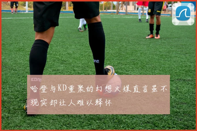哈登与KD重聚的幻想火媒直言虽不现实却让人难以释怀